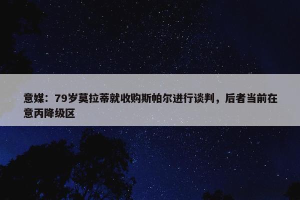 意媒：79岁莫拉蒂就收购斯帕尔进行谈判，后者当前在意丙降级区