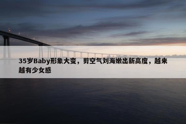 35岁Baby形象大变，剪空气刘海嫩出新高度，越来越有少女感