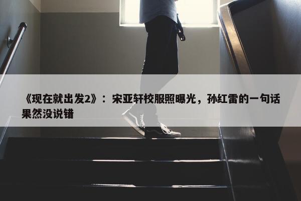 《现在就出发2》：宋亚轩校服照曝光，孙红雷的一句话果然没说错