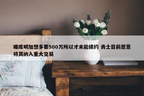 曝库明加想多要500万所以才未能续约 勇士目前愿意将其纳入重大交易