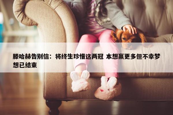 滕哈赫告别信：将终生珍惜这两冠 本想赢更多但不幸梦想已结束