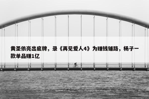 黄圣依亮出底牌，录《再见爱人4》为赚钱铺路，杨子一款单品赚1亿