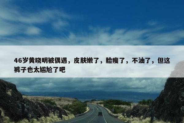 46岁黄晓明被偶遇，皮肤嫩了，脸瘦了，不油了，但这裤子也太尴尬了吧