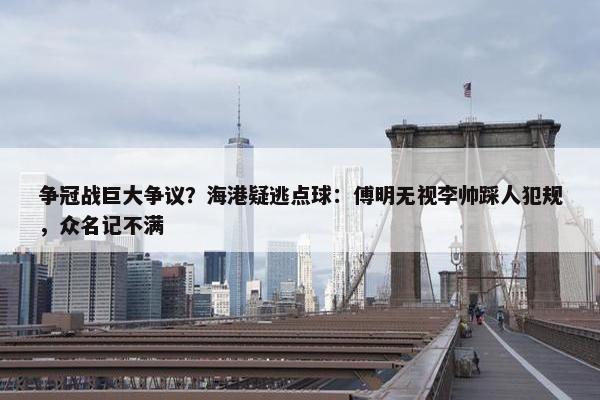 争冠战巨大争议？海港疑逃点球：傅明无视李帅踩人犯规，众名记不满