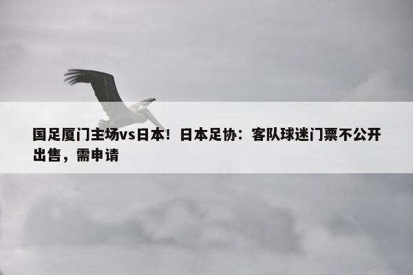 国足厦门主场vs日本！日本足协：客队球迷门票不公开出售，需申请