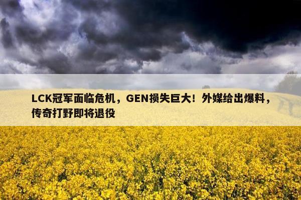 LCK冠军面临危机，GEN损失巨大！外媒给出爆料，传奇打野即将退役