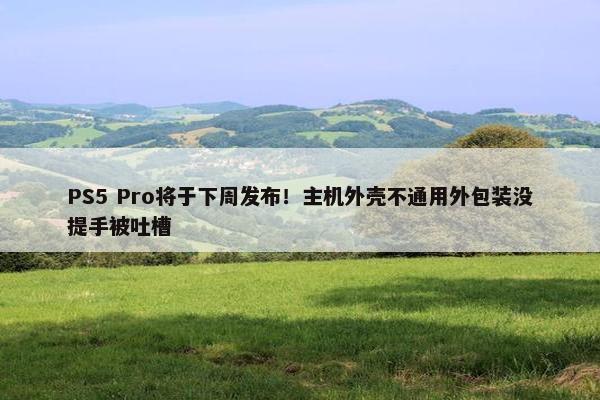 PS5 Pro将于下周发布！主机外壳不通用外包装没提手被吐槽