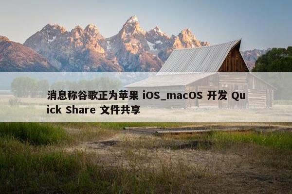 消息称谷歌正为苹果 iOS_macOS 开发 Quick Share 文件共享