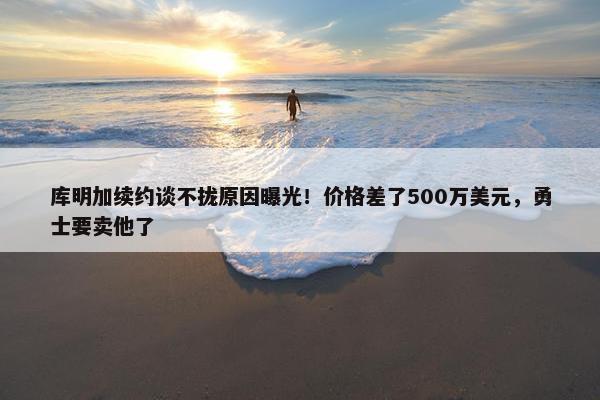 库明加续约谈不拢原因曝光！价格差了500万美元，勇士要卖他了