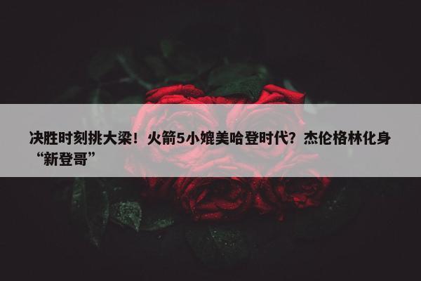 决胜时刻挑大梁！火箭5小媲美哈登时代？杰伦格林化身“新登哥”