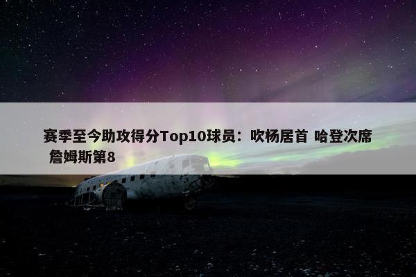 赛季至今助攻得分Top10球员：吹杨居首 哈登次席 詹姆斯第8