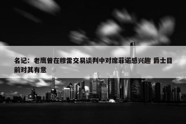 名记：老鹰曾在穆雷交易谈判中对席菲诺感兴趣 爵士目前对其有意