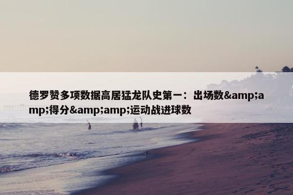 德罗赞多项数据高居猛龙队史第一：出场数&amp;得分&amp;运动战进球数