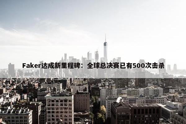 Faker达成新里程碑：全球总决赛已有500次击杀