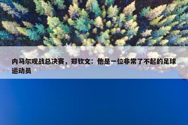 内马尔观战总决赛，郑钦文：他是一位非常了不起的足球运动员