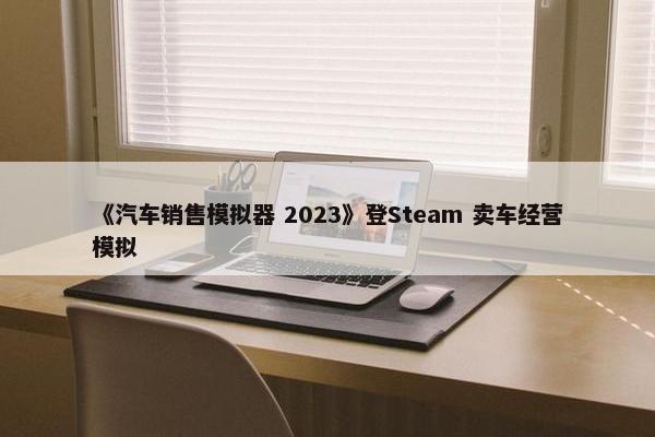 《汽车销售模拟器 2023》登Steam 卖车经营模拟