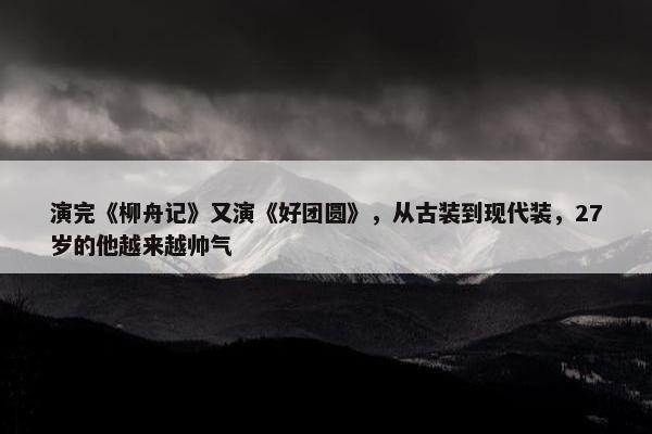 演完《柳舟记》又演《好团圆》，从古装到现代装，27岁的他越来越帅气