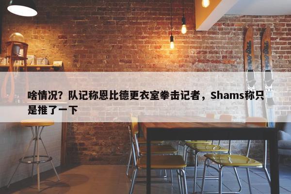 啥情况？队记称恩比德更衣室拳击记者，Shams称只是推了一下