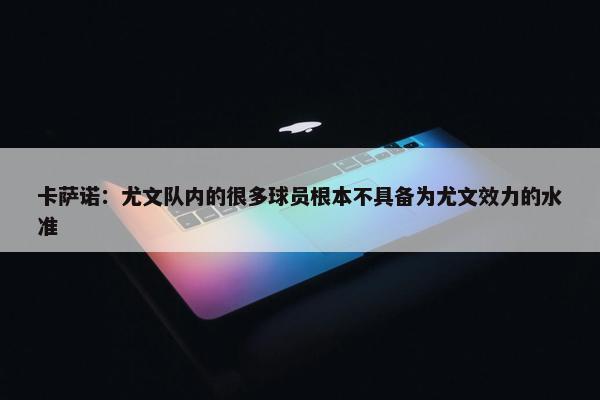 卡萨诺：尤文队内的很多球员根本不具备为尤文效力的水准