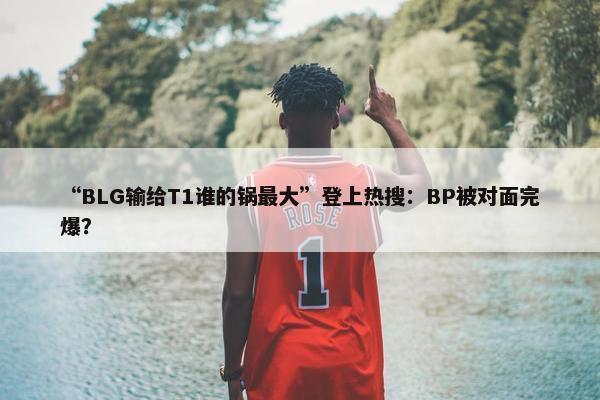 “BLG输给T1谁的锅最大”登上热搜：BP被对面完爆？