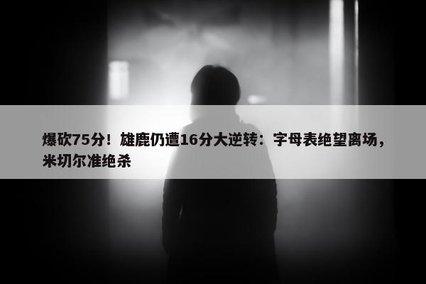 爆砍75分！雄鹿仍遭16分大逆转：字母表绝望离场，米切尔准绝杀