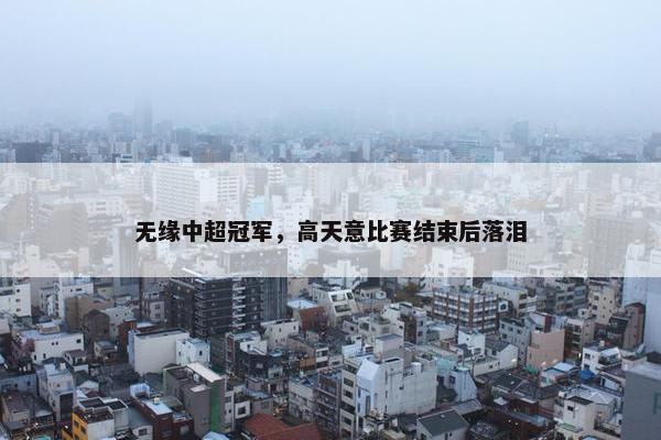 无缘中超冠军，高天意比赛结束后落泪