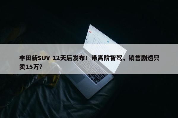 丰田新SUV 12天后发布！带高阶智驾，销售剧透只卖15万？