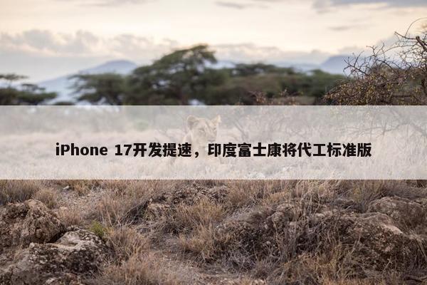 iPhone 17开发提速，印度富士康将代工标准版