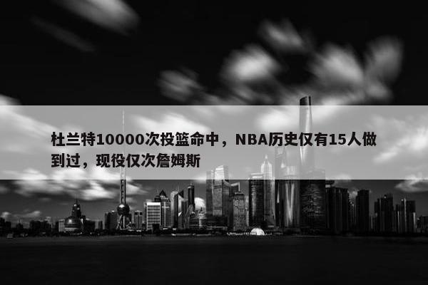 杜兰特10000次投篮命中，NBA历史仅有15人做到过，现役仅次詹姆斯