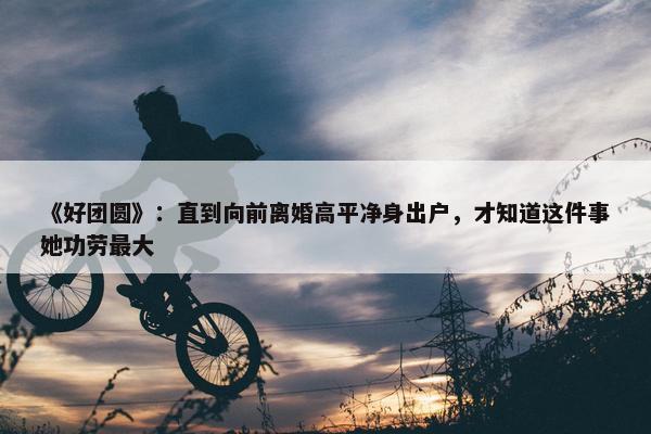 《好团圆》：直到向前离婚高平净身出户，才知道这件事她功劳最大