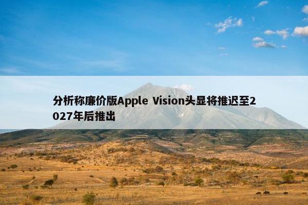 分析称廉价版Apple Vision头显将推迟至2027年后推出