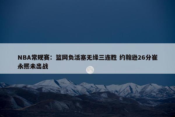 NBA常规赛：篮网负活塞无缘三连胜 约翰逊26分崔永熙未出战