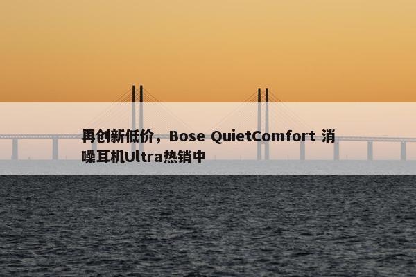 再创新低价，Bose QuietComfort 消噪耳机Ultra热销中