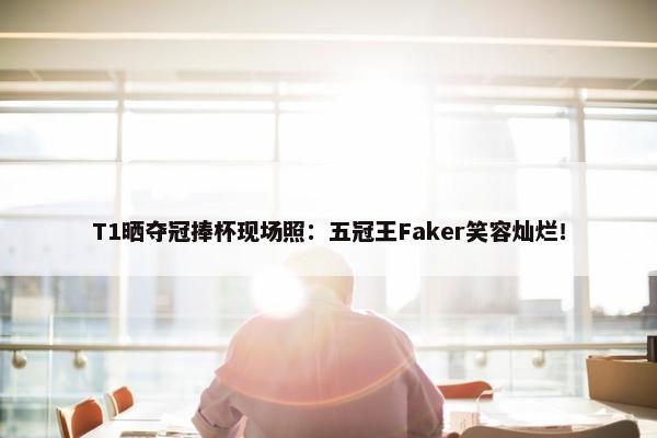 T1晒夺冠捧杯现场照：五冠王Faker笑容灿烂！