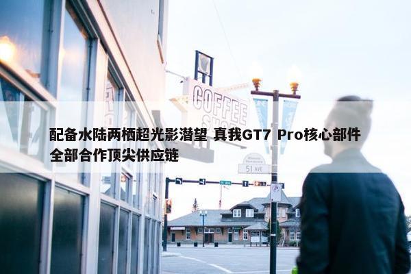 配备水陆两栖超光影潜望 真我GT7 Pro核心部件全部合作顶尖供应链