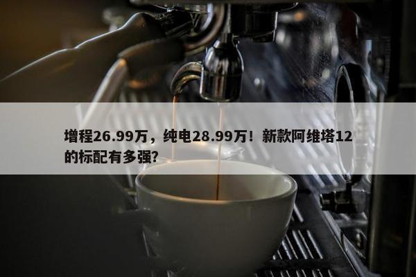 增程26.99万，纯电28.99万！新款阿维塔12的标配有多强？