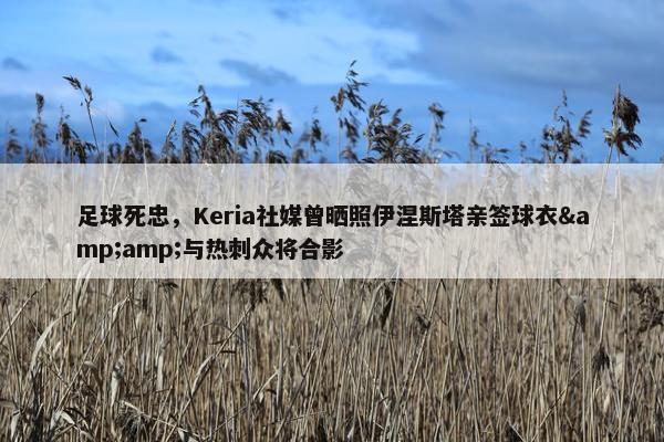 足球死忠，Keria社媒曾晒照伊涅斯塔亲签球衣&amp;与热刺众将合影