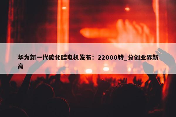 华为新一代碳化硅电机发布：22000转_分创业界新高