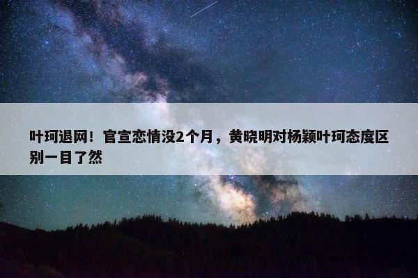 叶珂退网！官宣恋情没2个月，黄晓明对杨颖叶珂态度区别一目了然