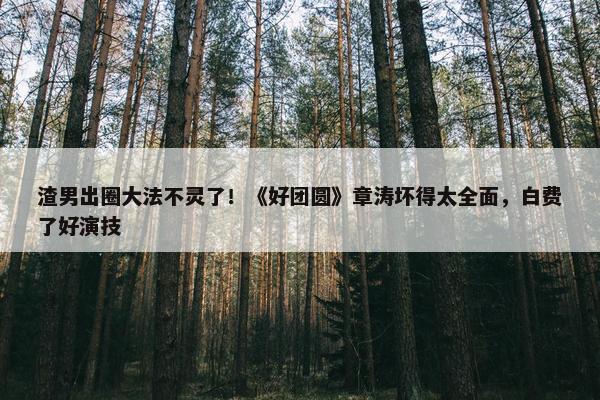 渣男出圈大法不灵了！《好团圆》章涛坏得太全面，白费了好演技