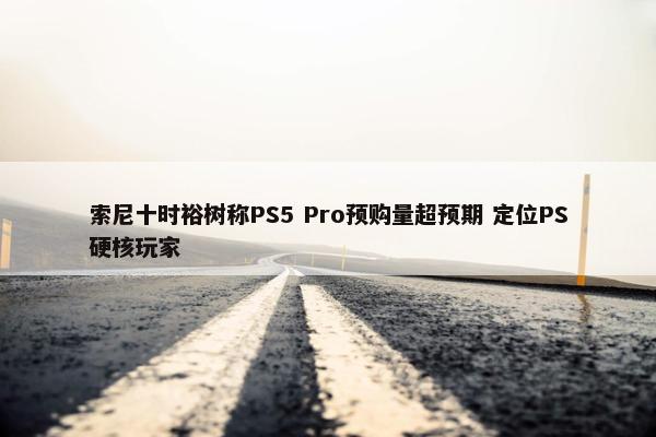 索尼十时裕树称PS5 Pro预购量超预期 定位PS硬核玩家