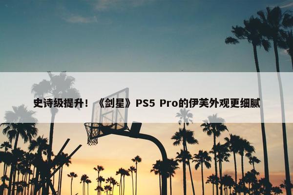 史诗级提升！《剑星》PS5 Pro的伊芙外观更细腻