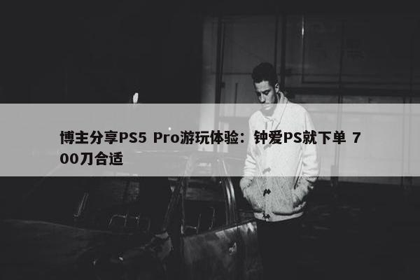 博主分享PS5 Pro游玩体验：钟爱PS就下单 700刀合适