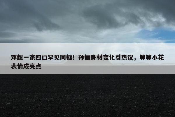 邓超一家四口罕见同框！孙俪身材变化引热议，等等小花表情成亮点