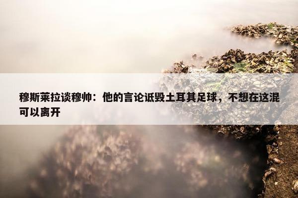 穆斯莱拉谈穆帅：他的言论诋毁土耳其足球，不想在这混可以离开