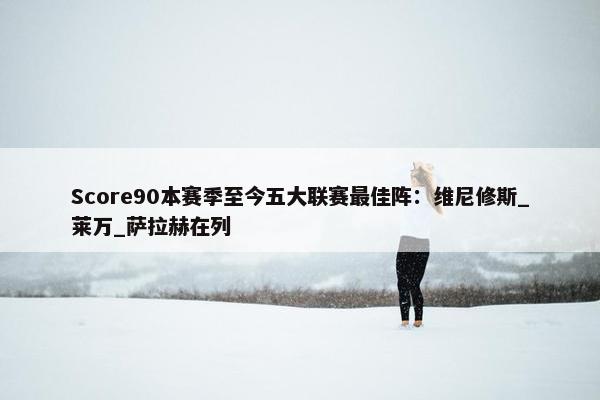 Score90本赛季至今五大联赛最佳阵：维尼修斯_莱万_萨拉赫在列