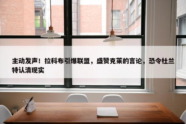 主动发声！拉科布引爆联盟，盛赞克莱的言论，恐令杜兰特认清现实