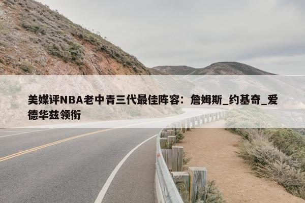 美媒评NBA老中青三代最佳阵容：詹姆斯_约基奇_爱德华兹领衔