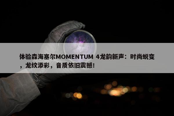 体验森海塞尔MOMENTUM 4龙韵新声：时尚蜕变，龙纹添彩，音质依旧震撼！