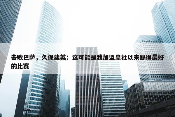 击败巴萨，久保建英：这可能是我加盟皇社以来踢得最好的比赛